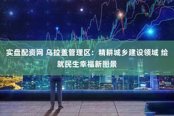 实盘配资网 乌拉盖管理区：精耕城乡建设领域 绘就民生幸福新图景