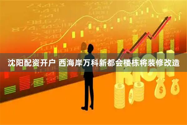 沈阳配资开户 西海岸万科新都会楼栋将装修改造