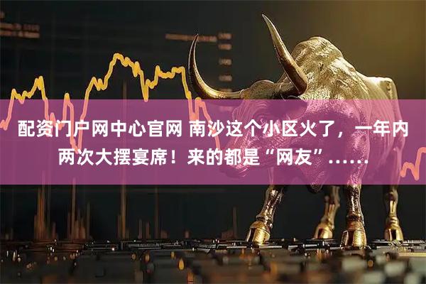 配资门户网中心官网 南沙这个小区火了，一年内两次大摆宴席！来的都是“网友”……