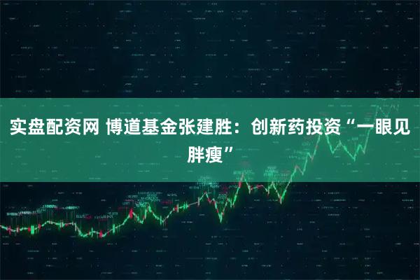 实盘配资网 博道基金张建胜：创新药投资“一眼见胖瘦”