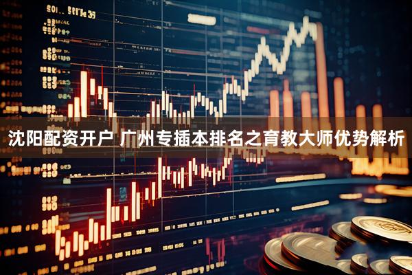沈阳配资开户 广州专插本排名之育教大师优势解析