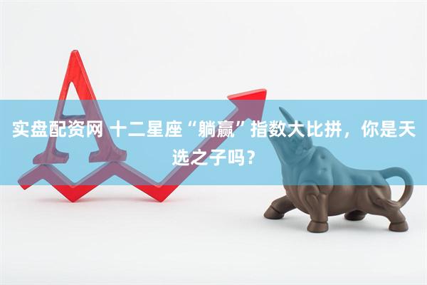 实盘配资网 十二星座“躺赢”指数大比拼，你是天选之子吗？