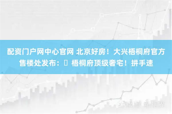 配资门户网中心官网 北京好房！大兴梧桐府官方售楼处发布：⏰梧桐府顶级奢宅！拼手速