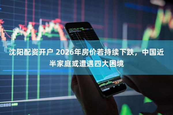沈阳配资开户 2026年房价若持续下跌，中国近半家庭或遭遇四大困境
