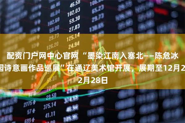 配资门户网中心官网 “墨染江南入塞北——陈危冰田园诗意画作品巡展”在通辽美术馆开展，展期至12月28日