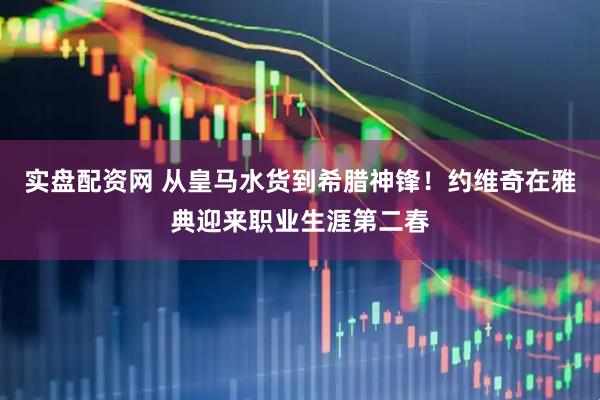 实盘配资网 从皇马水货到希腊神锋！约维奇在雅典迎来职业生涯第二春