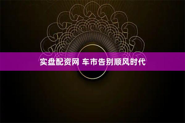 实盘配资网 车市告别顺风时代
