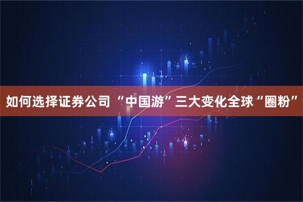 如何选择证券公司 “中国游”三大变化全球“圈粉”
