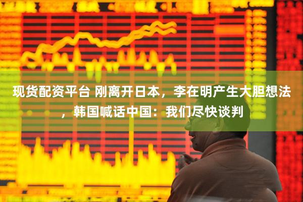 现货配资平台 刚离开日本，李在明产生大胆想法，韩国喊话中国：我们尽快谈判