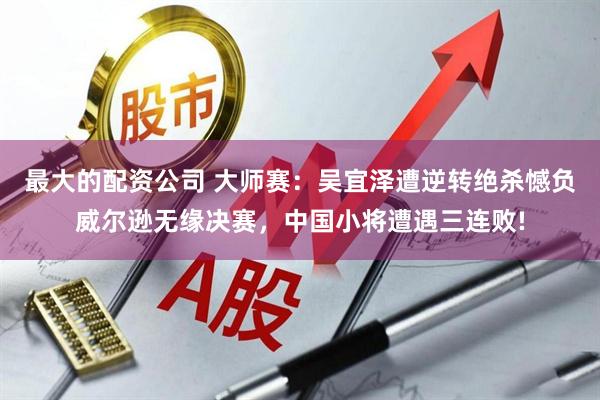 最大的配资公司 大师赛：吴宜泽遭逆转绝杀憾负威尔逊无缘决赛，中国小将遭遇三连败!