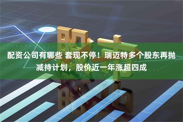 配资公司有哪些 套现不停！瑞迈特多个股东再抛减持计划，股价近一年涨超四成