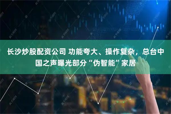 长沙炒股配资公司 功能夸大、操作复杂，总台中国之声曝光部分“伪智能”家居
