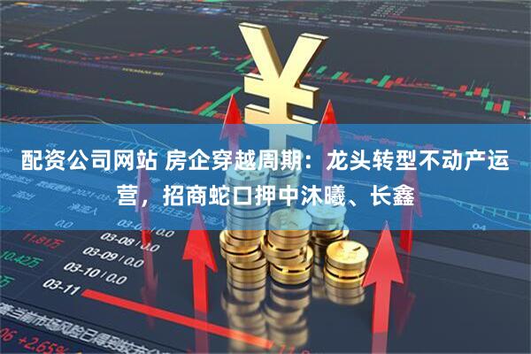 配资公司网站 房企穿越周期：龙头转型不动产运营，招商蛇口押中沐曦、长鑫