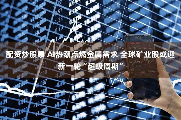 配资炒股票 AI热潮点燃金属需求 全球矿业股或迎新一轮“超级周期”