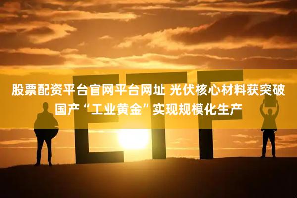 股票配资平台官网平台网址 光伏核心材料获突破国产“工业黄金”实现规模化生产