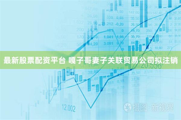 最新股票配资平台 嘎子哥妻子关联贸易公司拟注销