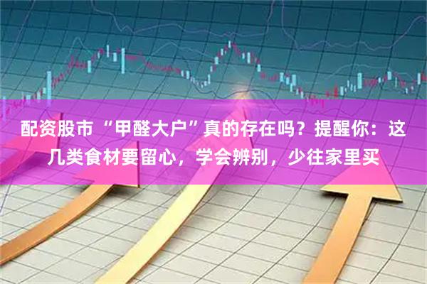 配资股市 “甲醛大户”真的存在吗？提醒你：这几类食材要留心，学会辨别，少往家里买