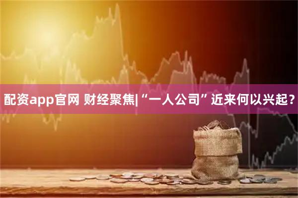 配资app官网 财经聚焦|“一人公司”近来何以兴起？