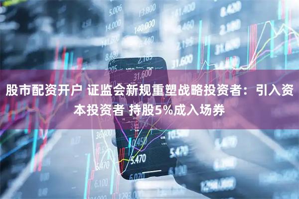 股市配资开户 证监会新规重塑战略投资者：引入资本投资者 持股5%成入场券