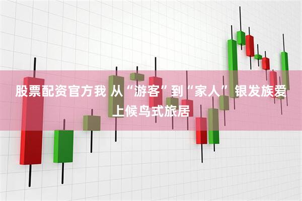 股票配资官方我 从“游客”到“家人” 银发族爱上候鸟式旅居