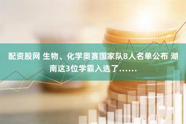 配资股网 生物、化学奥赛国家队8人名单公布 湖南这3位学霸入选了……