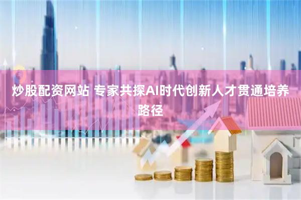 炒股配资网站 专家共探AI时代创新人才贯通培养路径
