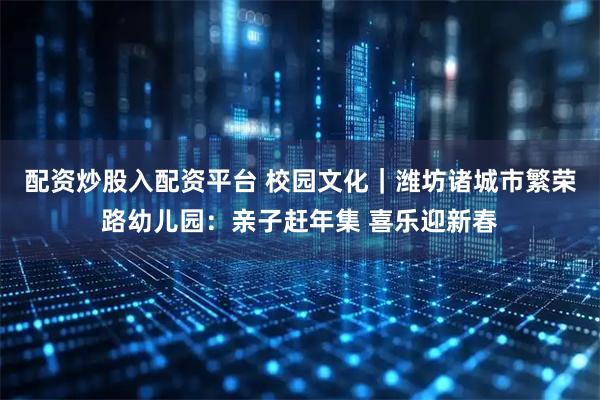 配资炒股入配资平台 校园文化｜潍坊诸城市繁荣路幼儿园：亲子赶年集 喜乐迎新春