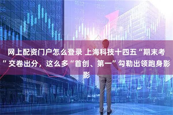网上配资门户怎么登录 上海科技十四五“期末考”交卷出分，这么多“首创、第一”勾勒出领跑身影