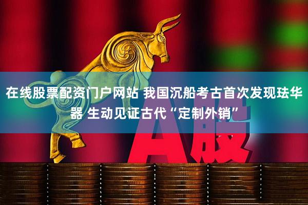 在线股票配资门户网站 我国沉船考古首次发现珐华器 生动见证古代“定制外销”