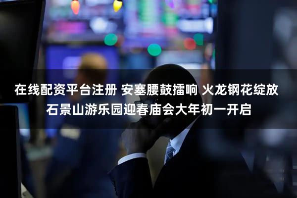 在线配资平台注册 安塞腰鼓擂响 火龙钢花绽放 石景山游乐园迎春庙会大年初一开启