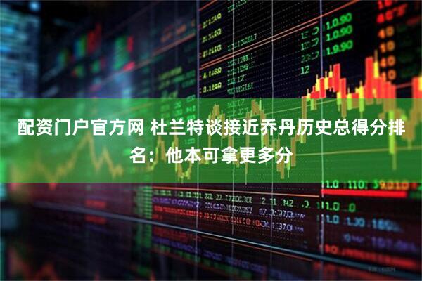 配资门户官方网 杜兰特谈接近乔丹历史总得分排名：他本可拿更多分