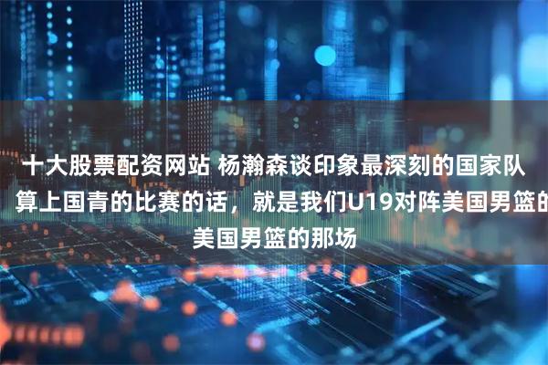 十大股票配资网站 杨瀚森谈印象最深刻的国家队比赛：算上国青的比赛的话，就是我们U19对阵美国男篮的那场