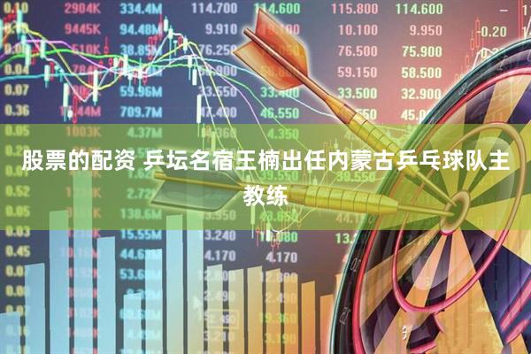 股票的配资 乒坛名宿王楠出任内蒙古乒乓球队主教练