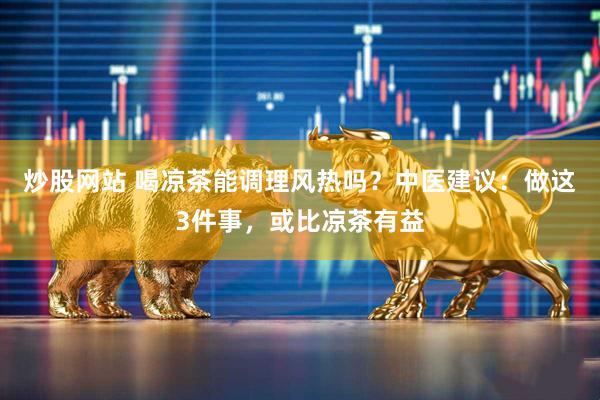 炒股网站 喝凉茶能调理风热吗？中医建议：做这3件事，或比凉茶有益