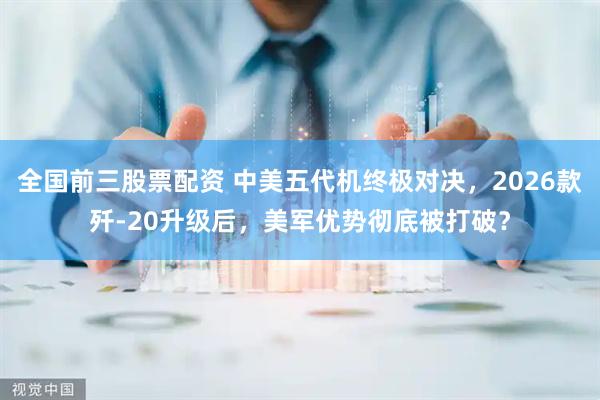 全国前三股票配资 中美五代机终极对决，2026款歼-20升级后，美军优势彻底被打破？