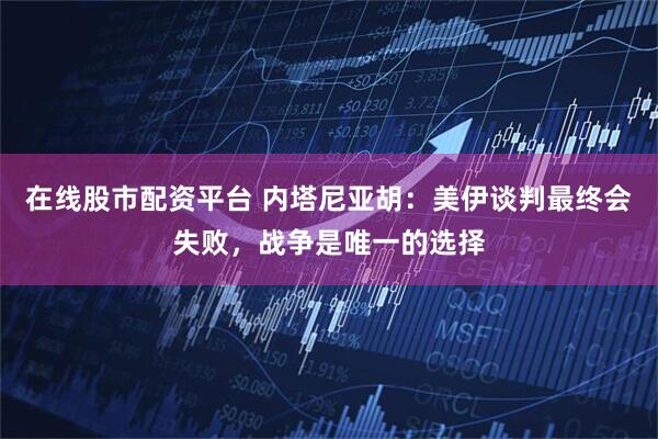 在线股市配资平台 内塔尼亚胡：美伊谈判最终会失败，战争是唯一的选择