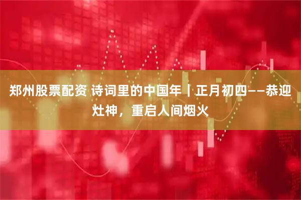 郑州股票配资 诗词里的中国年｜正月初四——恭迎灶神，重启人间烟火