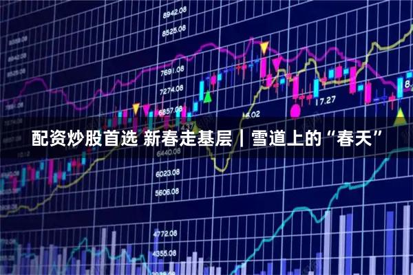 配资炒股首选 新春走基层｜雪道上的“春天”