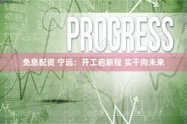 免息配资 宁远：开工启新程 实干向未来