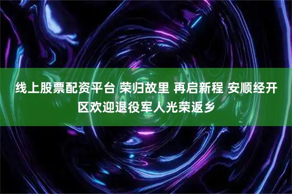 线上股票配资平台 荣归故里 再启新程 安顺经开区欢迎退役军人光荣返乡