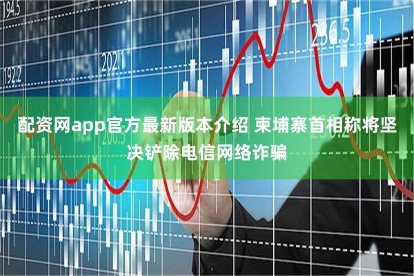 配资网app官方最新版本介绍 柬埔寨首相称将坚决铲除电信网络诈骗
