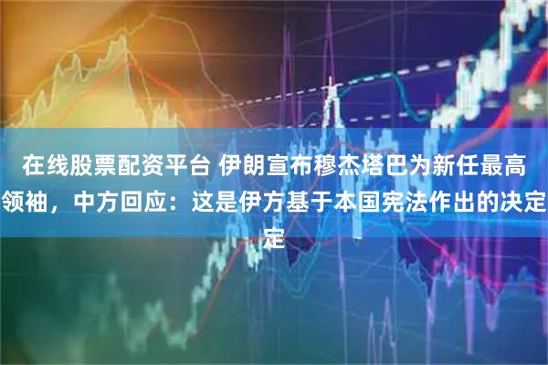 在线股票配资平台 伊朗宣布穆杰塔巴为新任最高领袖，中方回应：这是伊方基于本国宪法作出的决定