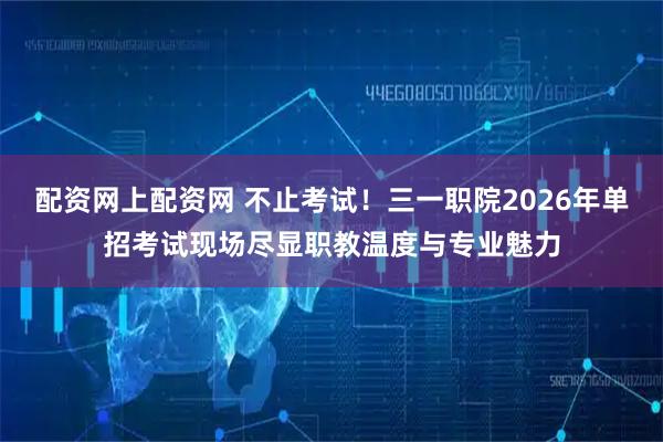 配资网上配资网 不止考试！三一职院2026年单招考试现场尽显职教温度与专业魅力