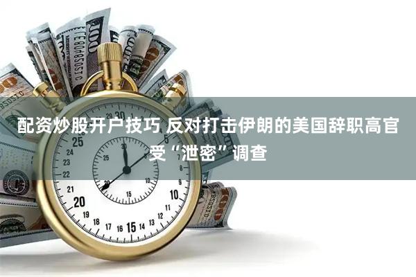配资炒股开户技巧 反对打击伊朗的美国辞职高官受“泄密”调查