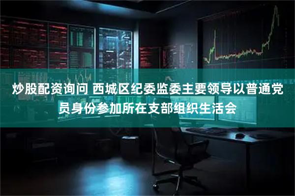 炒股配资询问 西城区纪委监委主要领导以普通党员身份参加所在支部组织生活会