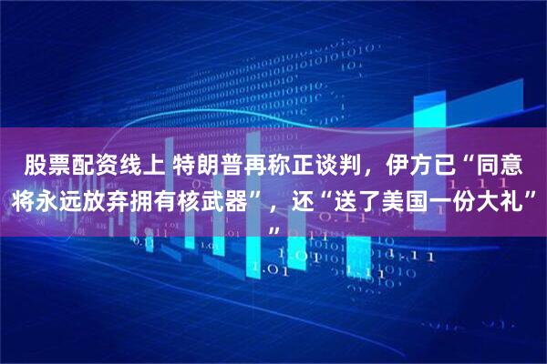 股票配资线上 特朗普再称正谈判，伊方已“同意将永远放弃拥有核武器”，还“送了美国一份大礼”