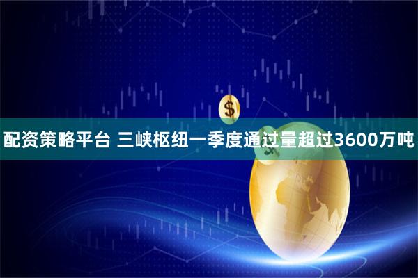 配资策略平台 三峡枢纽一季度通过量超过3600万吨