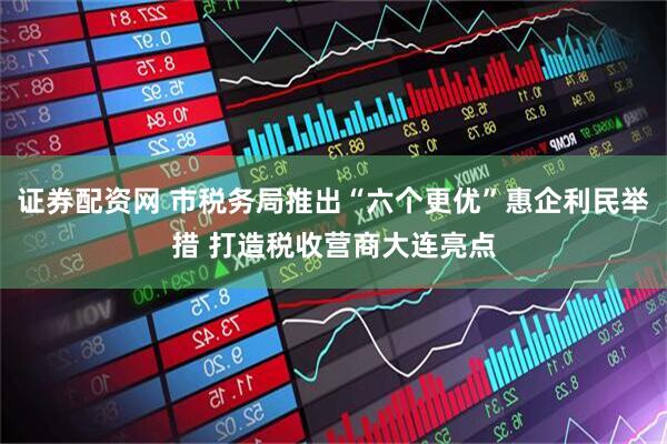 证券配资网 市税务局推出“六个更优”惠企利民举措 打造税收营商大连亮点