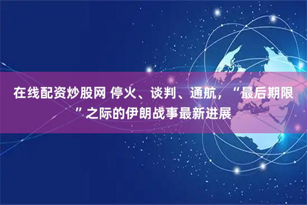 在线配资炒股网 停火、谈判、通航，“最后期限”之际的伊朗战事最新进展