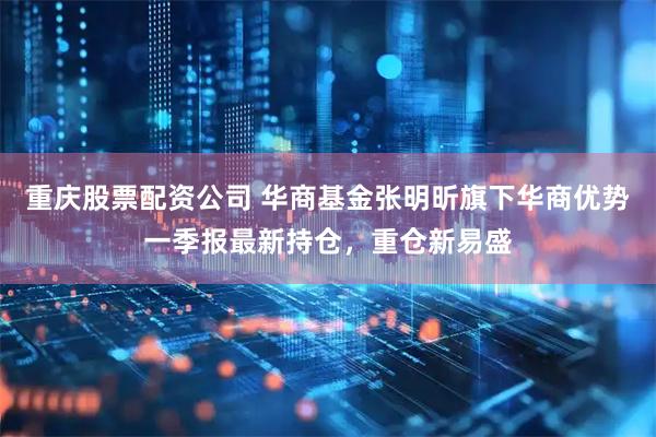 重庆股票配资公司 华商基金张明昕旗下华商优势一季报最新持仓，重仓新易盛
